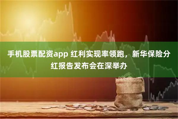 手机股票配资app 红利实现率领跑，新华保险分红报告发布会在深举办