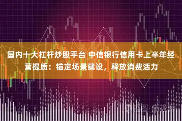 国内十大杠杆炒股平台 中信银行信用卡上半年经营提质：锚定场景建设，释放消费活力