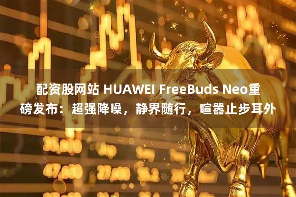 配资股网站 HUAWEI FreeBuds Neo重磅发布：超强降噪，静界随行，喧嚣止步耳外